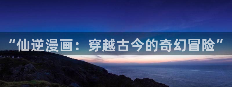 抖漫专注的门户网：“仙逆漫画：穿越古今的奇幻冒险”